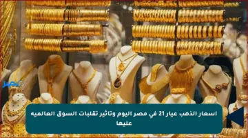 أسعار الذهب عيار 21 في مصر اليوم وتأثير تقلبات السوق العالمية عليها